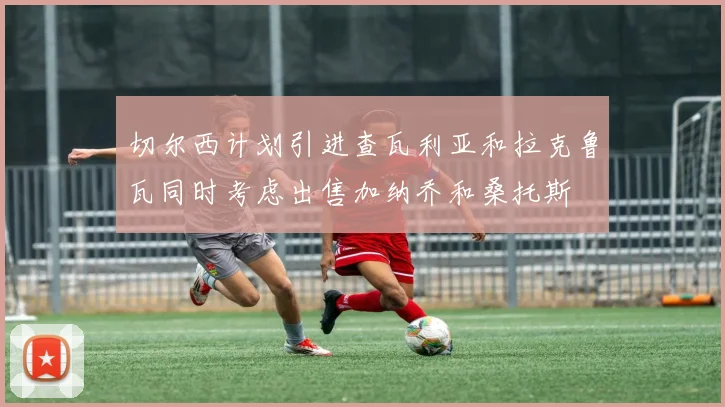 切尔西计划引进查瓦利亚和拉克鲁瓦同时考虑出售加纳乔和桑托斯