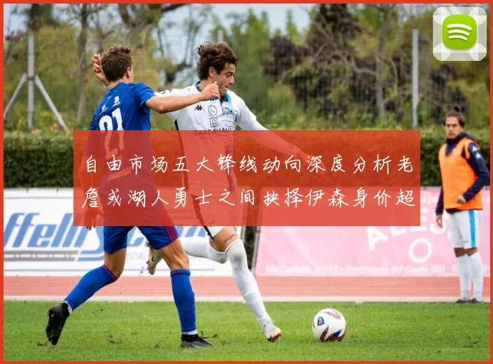 自由市场五大锋线动向深度分析老詹或湖人勇士之间抉择伊森身价超2000万