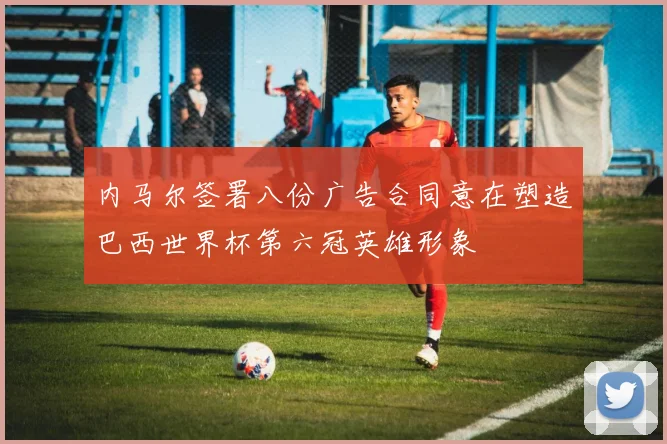内马尔签署八份广告合同意在塑造巴西世界杯第六冠英雄形象
