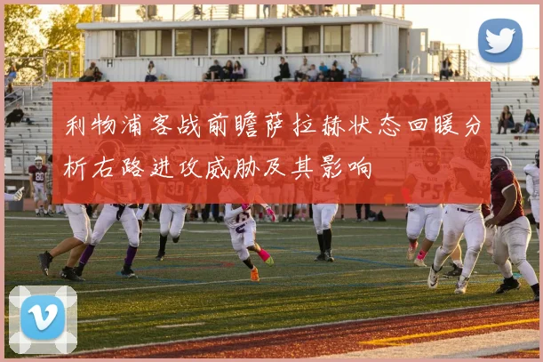 利物浦客战前瞻萨拉赫状态回暖分析右路进攻威胁及其影响