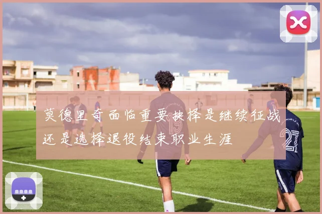 莫德里奇面临重要抉择是继续征战还是选择退役结束职业生涯