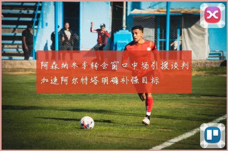 阿森纳冬季转会窗口中场引援谈判加速阿尔特塔明确补强目标