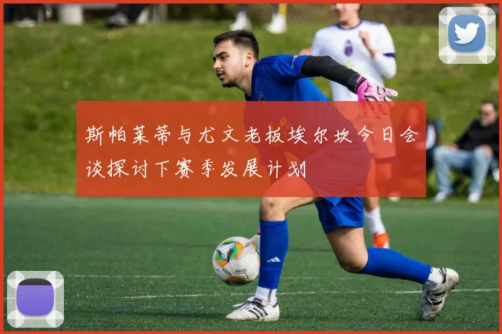 斯帕莱蒂与尤文老板埃尔坎今日会谈探讨下赛季发展计划