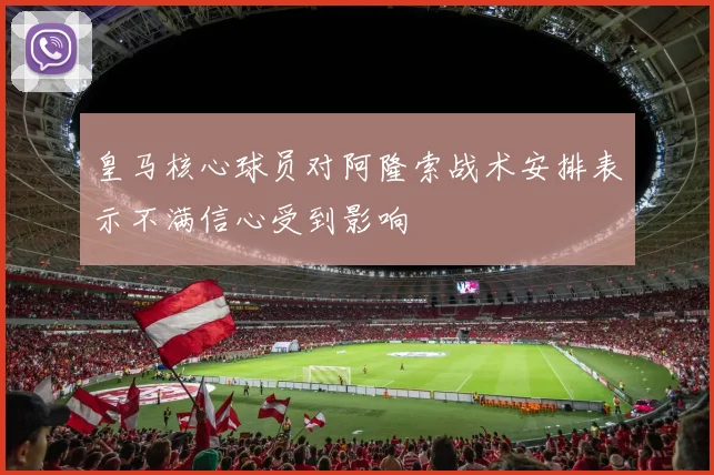 皇马核心球员对阿隆索战术安排表示不满信心受到影响