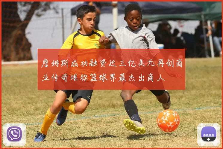 詹姆斯成功融资近三亿美元再创商业传奇堪称篮球界最杰出商人