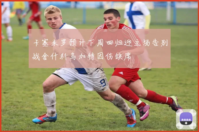 卡塞米罗预计下周回归迎主场告别战舍什科乌加特因伤缺席