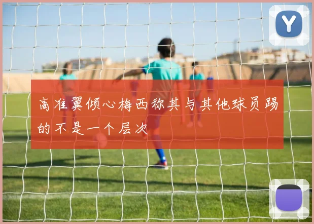 高准翼倾心梅西称其与其他球员踢的不是一个层次