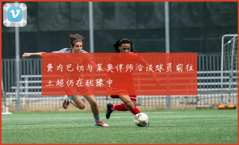 费内巴切与莱奥律师洽谈球员前往土超仍在犹豫中