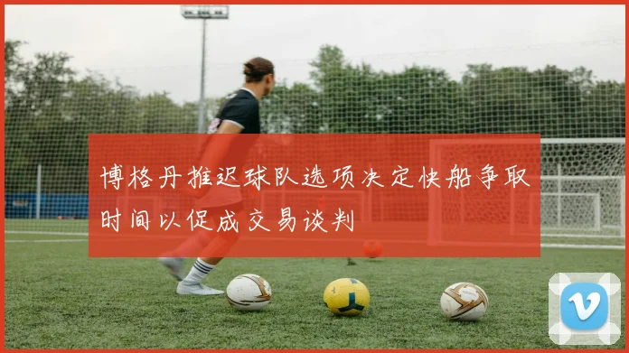 博格丹推迟球队选项决定快船争取时间以促成交易谈判