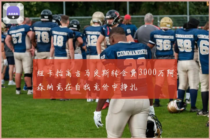 纽卡抬高吉马良斯转会费3000万阿森纳竟在自我竞价中挣扎
