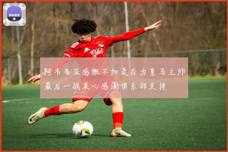 阿韦洛亚感慨不知是否为皇马主帅最后一战衷心感谢俱乐部支持