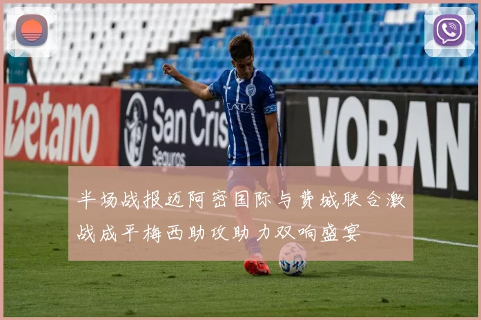 半场战报迈阿密国际与费城联合激战成平梅西助攻助力双响盛宴