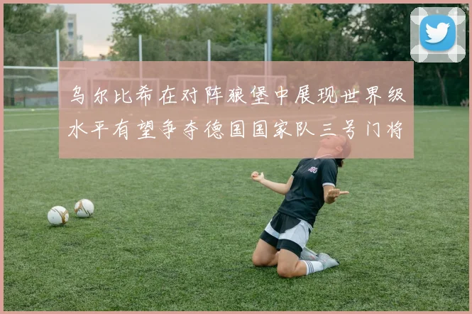 乌尔比希在对阵狼堡中展现世界级水平有望争夺德国国家队三号门将位置