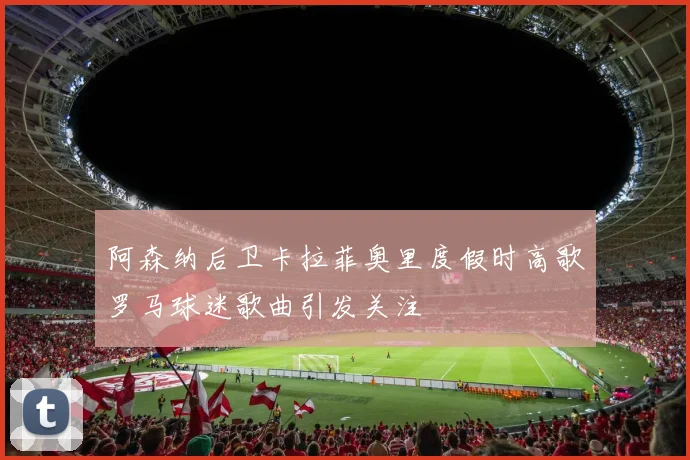 阿森纳后卫卡拉菲奥里度假时高歌罗马球迷歌曲引发关注