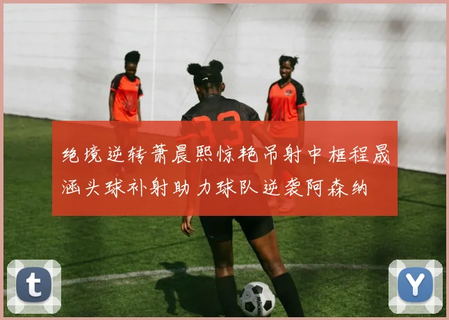 绝境逆转萧晨熙惊艳吊射中框程晟涵头球补射助力球队逆袭阿森纳