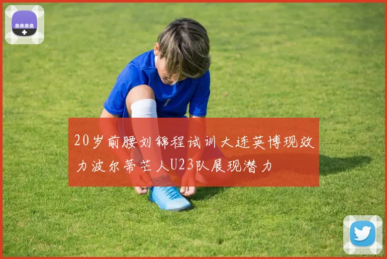 20岁前腰刘锦程试训大连英博现效力波尔蒂芒人U23队展现潜力