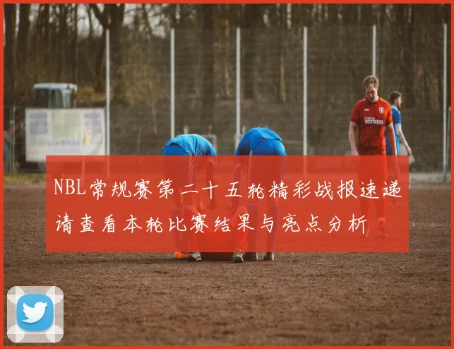 NBL常规赛第二十五轮精彩战报速递请查看本轮比赛结果与亮点分析