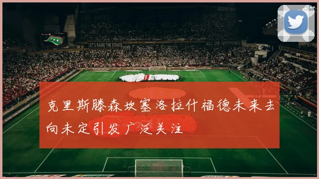 克里斯滕森坎塞洛拉什福德未来去向未定引发广泛关注