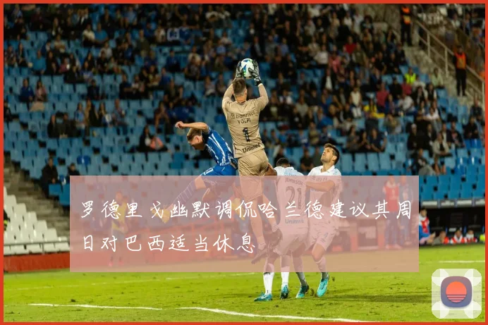 罗德里戈幽默调侃哈兰德建议其周日对巴西适当休息