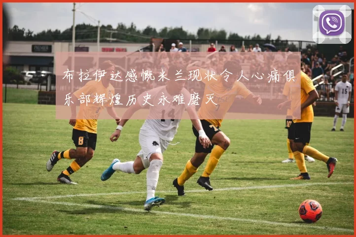 布拉伊达感慨米兰现状令人心痛俱乐部辉煌历史永难磨灭
