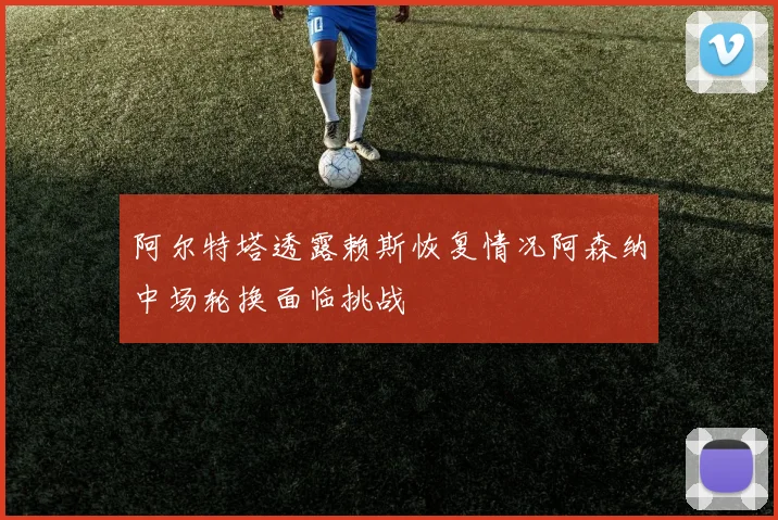 阿尔特塔透露赖斯恢复情况阿森纳中场轮换面临挑战