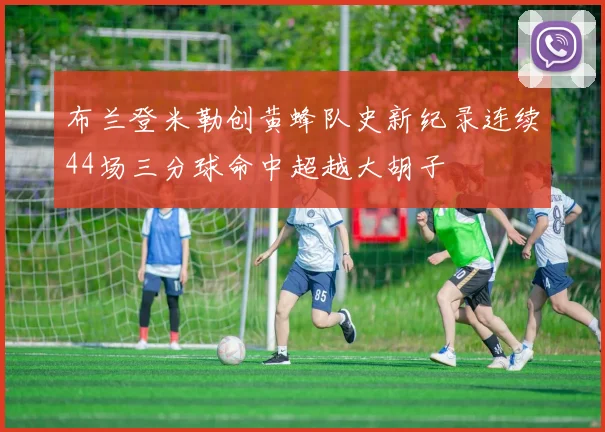 布兰登米勒创黄蜂队史新纪录连续44场三分球命中超越大胡子