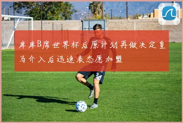 库库B席世界杯后原计划再做决定皇马介入后迅速表态愿加盟