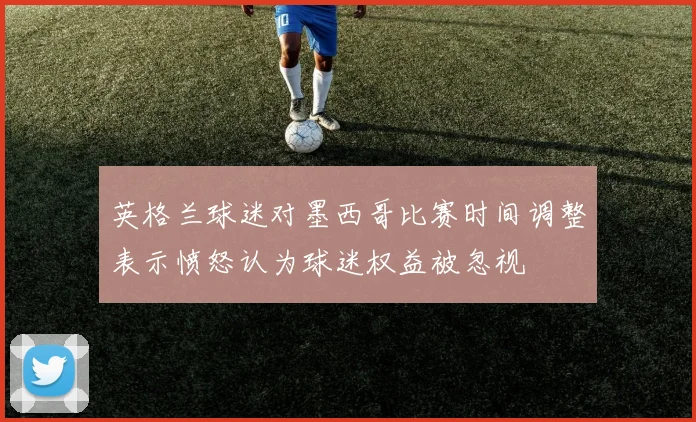 英格兰球迷对墨西哥比赛时间调整表示愤怒认为球迷权益被忽视